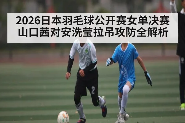 2026日本羽毛球公开赛女单决赛 山口茜对安洗莹拉吊攻防全解析