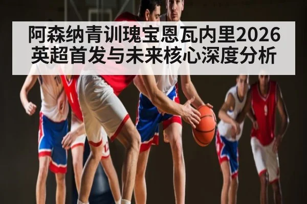 阿森纳青训瑰宝恩瓦内里2026英超首发与未来核心深度分析