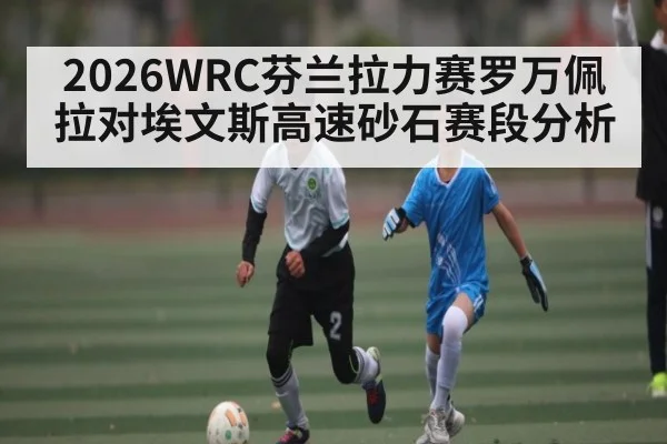 2026WRC芬兰拉力赛罗万佩拉对埃文斯高速砂石赛段分析